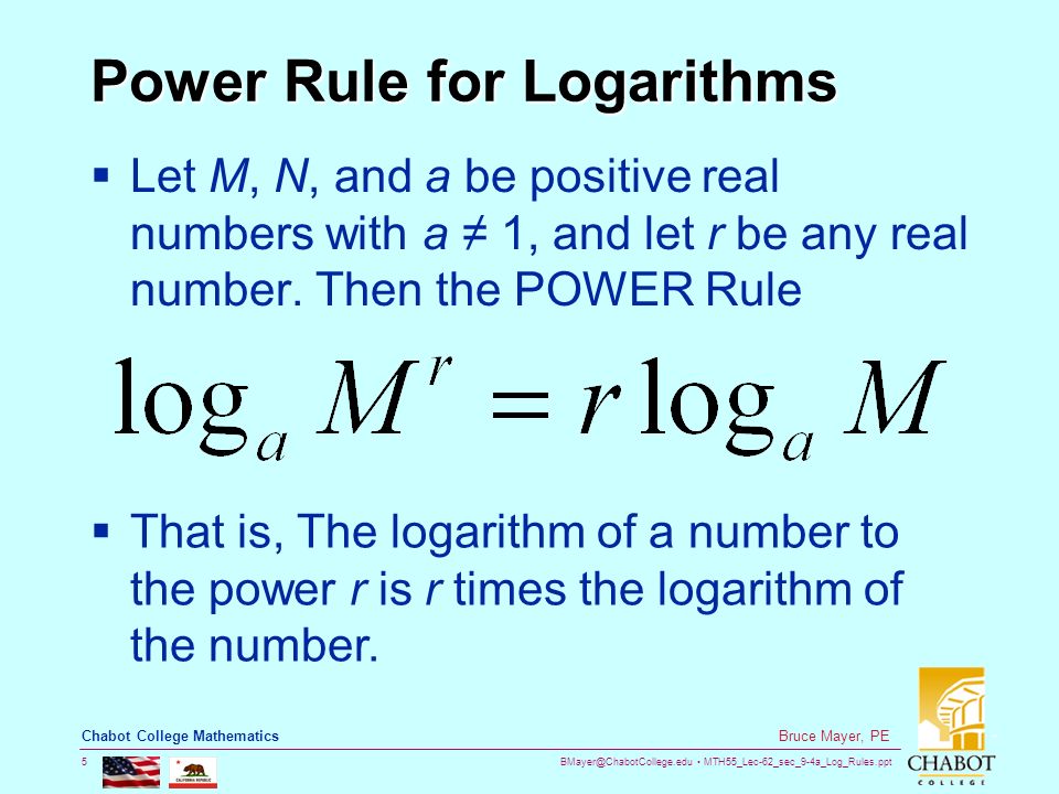 MTH55_Lec-62_sec_9-4a_Log_Rules.ppt 5 Bruce Mayer, PE Chabot College Mathematics Power Rule for Logarithms  Let M, N, and a be positive real numbers with a ≠ 1, and let r be any real number.