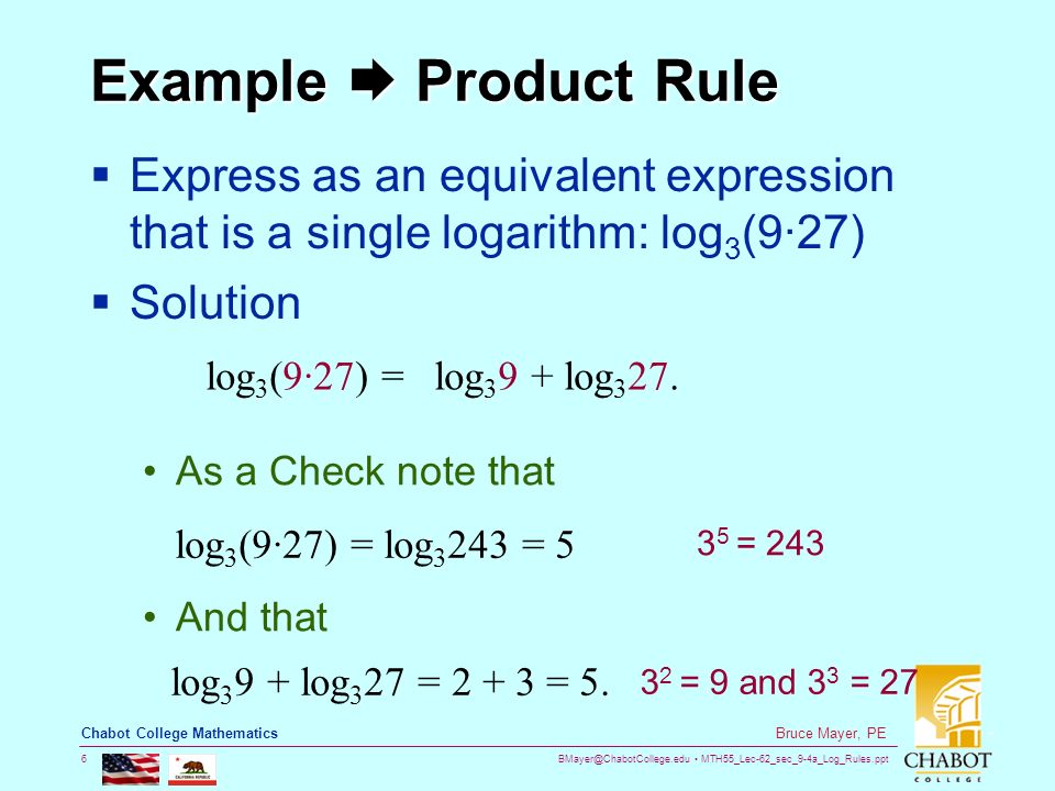 MTH55_Lec-62_sec_9-4a_Log_Rules.ppt 6 Bruce Mayer, PE Chabot College Mathematics Example  Product Rule  Express as an equivalent expression that is a single logarithm: log 3 (9∙27)  Solution log 3 (9·27) =log log 3 27.