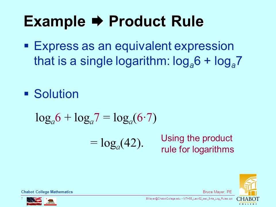 MTH55_Lec-62_sec_9-4a_Log_Rules.ppt 7 Bruce Mayer, PE Chabot College Mathematics Example  Product Rule  Express as an equivalent expression that is a single logarithm: log a 6 + log a 7  Solution = log a (42).