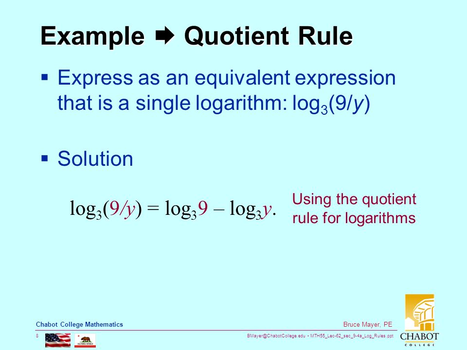 MTH55_Lec-62_sec_9-4a_Log_Rules.ppt 8 Bruce Mayer, PE Chabot College Mathematics Example  Quotient Rule  Express as an equivalent expression that is a single logarithm: log 3 (9/y)  Solution log 3 (9/y) =log 3 9 – log 3 y.