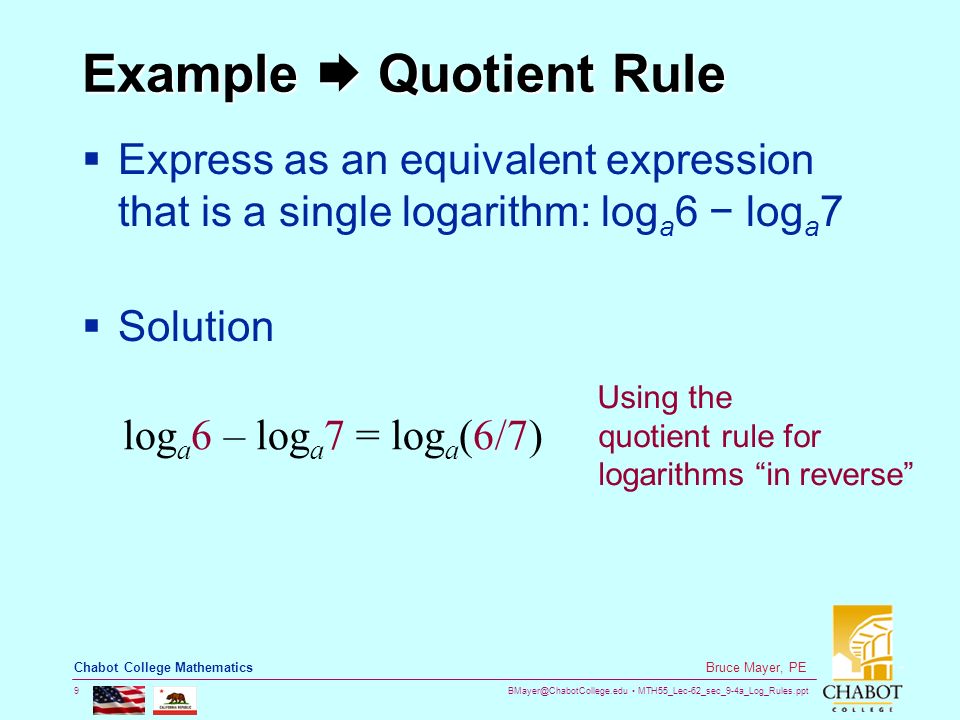 MTH55_Lec-62_sec_9-4a_Log_Rules.ppt 9 Bruce Mayer, PE Chabot College Mathematics Example  Quotient Rule  Express as an equivalent expression that is a single logarithm: log a 6 − log a 7  Solution log a 6 – log a 7 = log a (6/7) Using the quotient rule for logarithms in reverse