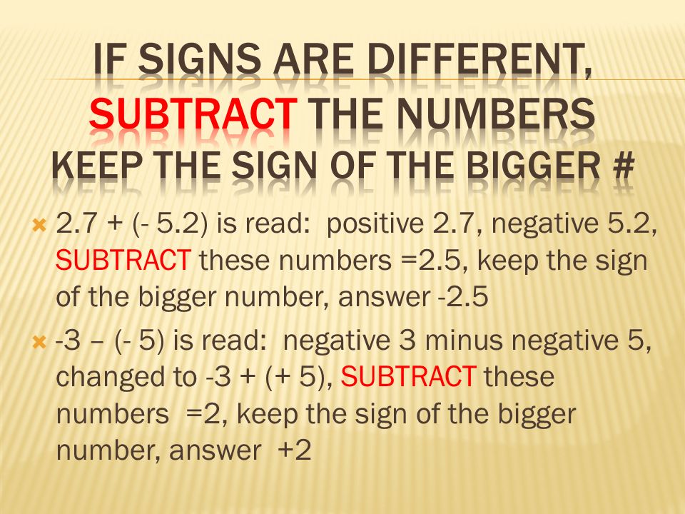  (- 5.2) is read: positive 2.7, negative 5.2, SUBTRACT these numbers =2.5, keep the sign of the bigger number, answer -2.5  -3 – (- 5) is read: negative 3 minus negative 5, changed to -3 + (+ 5), SUBTRACT these numbers =2, keep the sign of the bigger number, answer +2