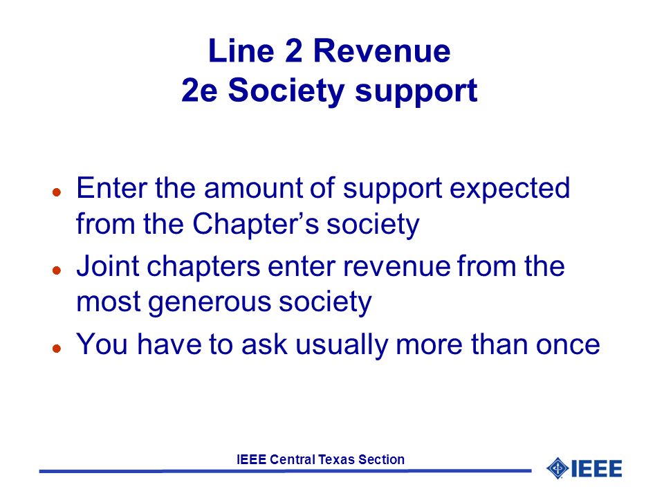 IEEE Central Texas Section Line 2 Revenue 2e Society support l Enter the amount of support expected from the Chapter’s society l Joint chapters enter revenue from the most generous society l You have to ask usually more than once
