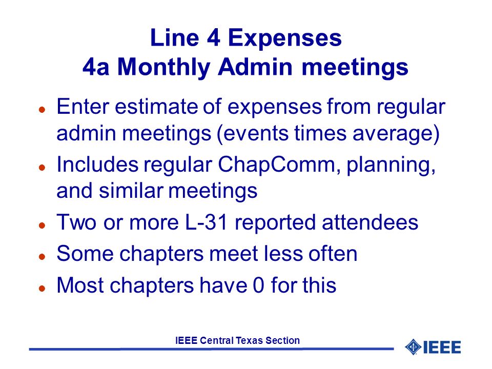 IEEE Central Texas Section Line 4 Expenses 4a Monthly Admin meetings l Enter estimate of expenses from regular admin meetings (events times average) l Includes regular ChapComm, planning, and similar meetings l Two or more L-31 reported attendees l Some chapters meet less often l Most chapters have 0 for this