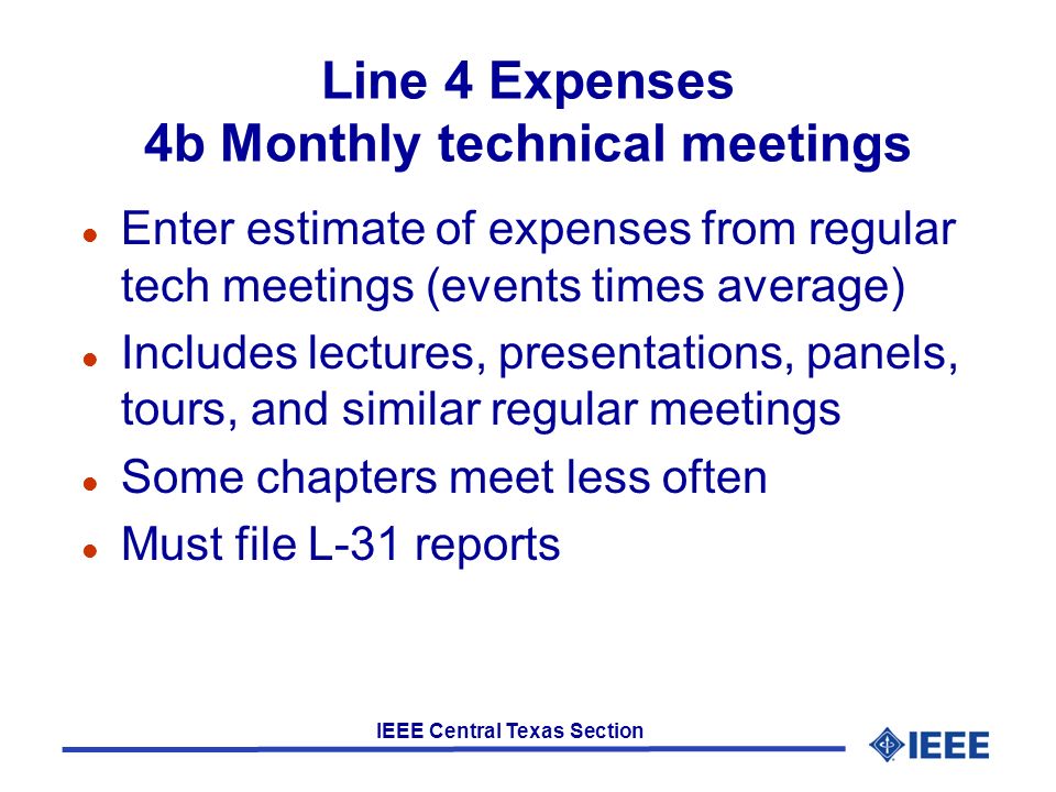 IEEE Central Texas Section Line 4 Expenses 4b Monthly technical meetings l Enter estimate of expenses from regular tech meetings (events times average) l Includes lectures, presentations, panels, tours, and similar regular meetings l Some chapters meet less often l Must file L-31 reports
