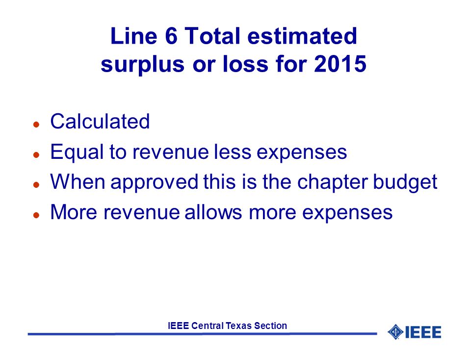 IEEE Central Texas Section Line 6 Total estimated surplus or loss for 2015 l Calculated l Equal to revenue less expenses l When approved this is the chapter budget l More revenue allows more expenses