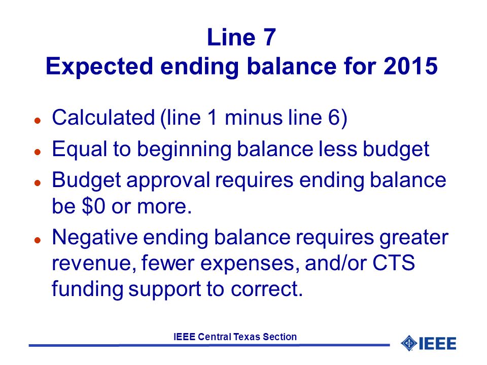 IEEE Central Texas Section Line 7 Expected ending balance for 2015 l Calculated (line 1 minus line 6) l Equal to beginning balance less budget l Budget approval requires ending balance be $0 or more.