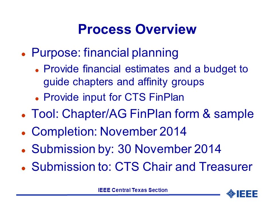 IEEE Central Texas Section Process Overview l Purpose: financial planning l Provide financial estimates and a budget to guide chapters and affinity groups l Provide input for CTS FinPlan l Tool: Chapter/AG FinPlan form & sample l Completion: November 2014 l Submission by: 30 November 2014 l Submission to: CTS Chair and Treasurer
