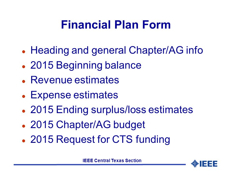 IEEE Central Texas Section Financial Plan Form l Heading and general Chapter/AG info l 2015 Beginning balance l Revenue estimates l Expense estimates l 2015 Ending surplus/loss estimates l 2015 Chapter/AG budget l 2015 Request for CTS funding