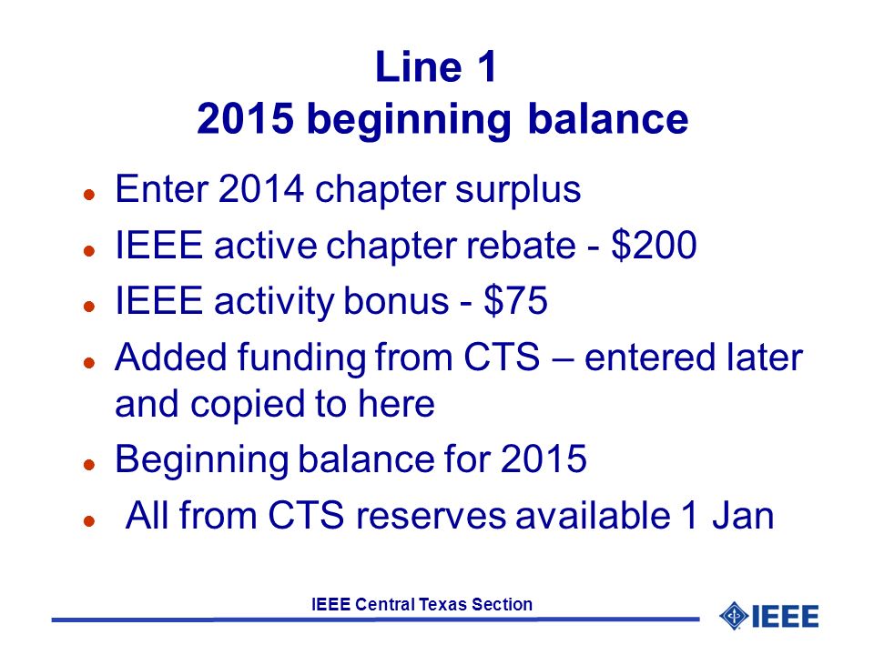 IEEE Central Texas Section Line beginning balance l Enter 2014 chapter surplus l IEEE active chapter rebate - $200 l IEEE activity bonus - $75 l Added funding from CTS – entered later and copied to here l Beginning balance for 2015 l All from CTS reserves available 1 Jan