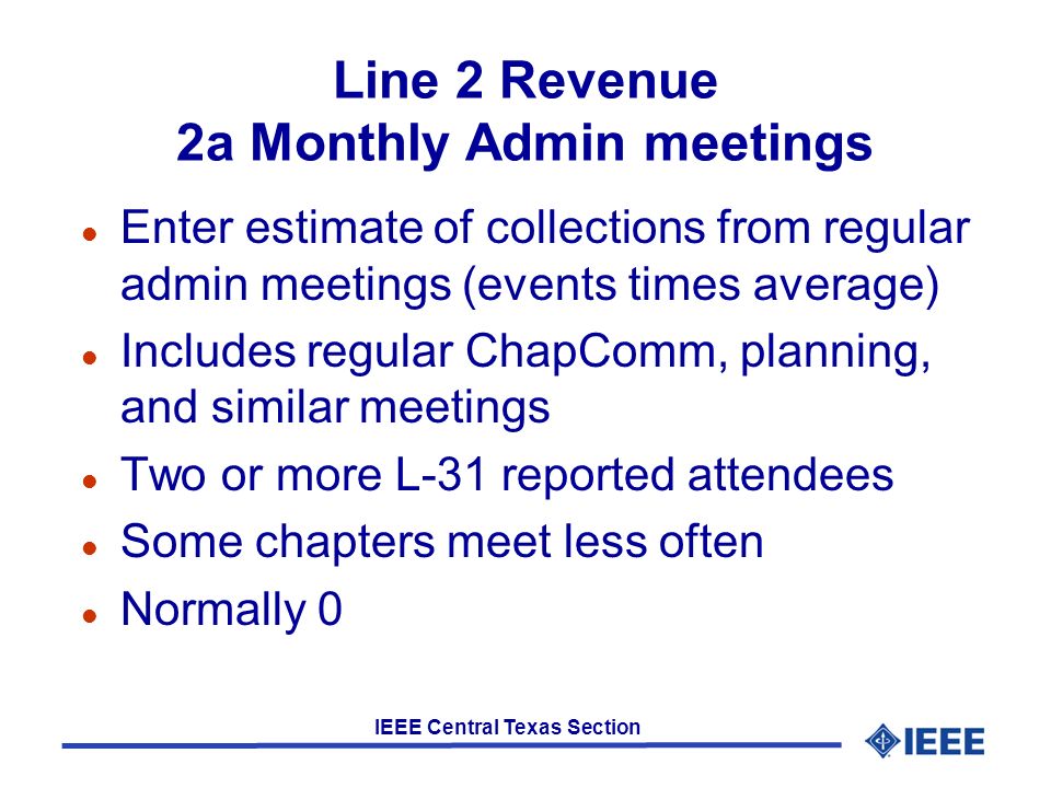 IEEE Central Texas Section Line 2 Revenue 2a Monthly Admin meetings l Enter estimate of collections from regular admin meetings (events times average) l Includes regular ChapComm, planning, and similar meetings l Two or more L-31 reported attendees l Some chapters meet less often l Normally 0