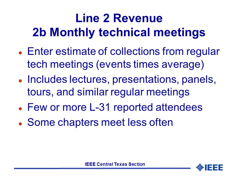 IEEE Central Texas Section Line 2 Revenue 2b Monthly technical meetings l Enter estimate of collections from regular tech meetings (events times average) l Includes lectures, presentations, panels, tours, and similar regular meetings l Few or more L-31 reported attendees l Some chapters meet less often