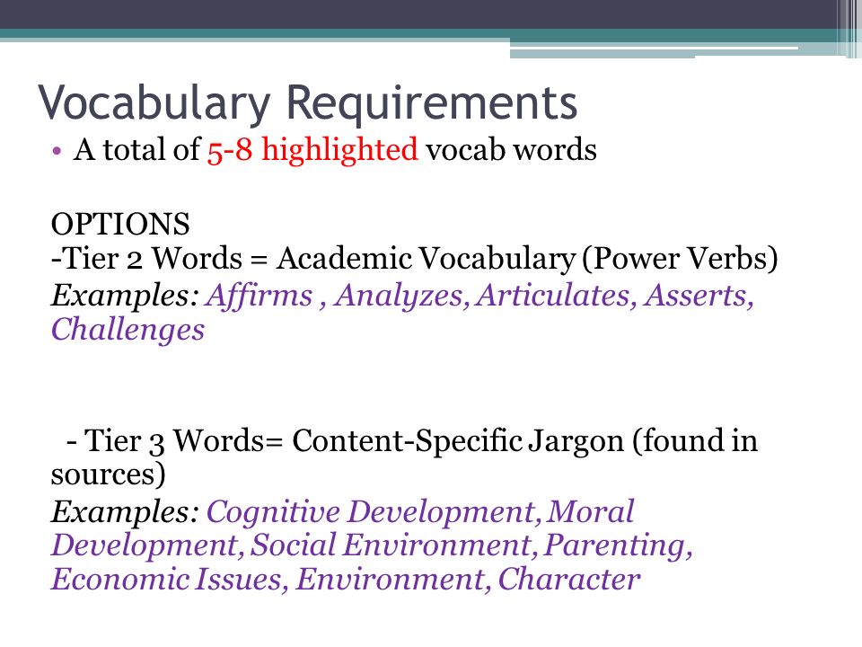 Vocabulary Requirements A total of 5-8 highlighted vocab words OPTIONS -Tier 2 Words = Academic Vocabulary (Power Verbs) Examples: Affirms, Analyzes, Articulates, Asserts, Challenges - Tier 3 Words= Content-Specific Jargon (found in sources) Examples: Cognitive Development, Moral Development, Social Environment, Parenting, Economic Issues, Environment, Character