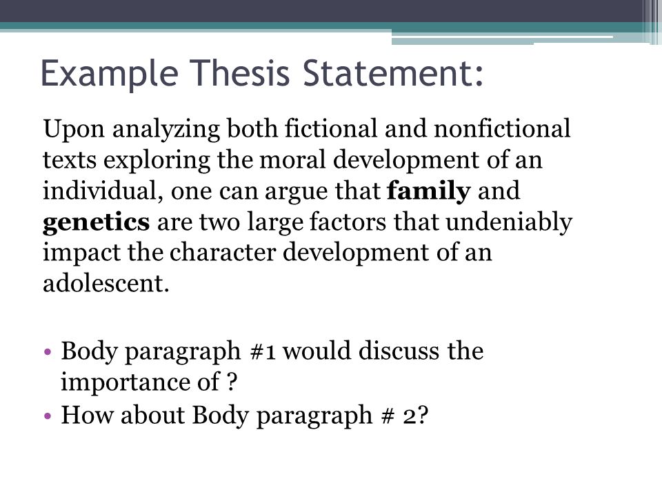 Example Thesis Statement: Upon analyzing both fictional and nonfictional texts exploring the moral development of an individual, one can argue that family and genetics are two large factors that undeniably impact the character development of an adolescent.