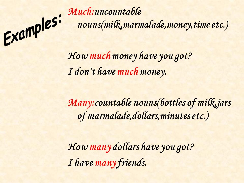 Much:uncountable nouns(milk,marmalade,money,time etc.) How much money have you got.