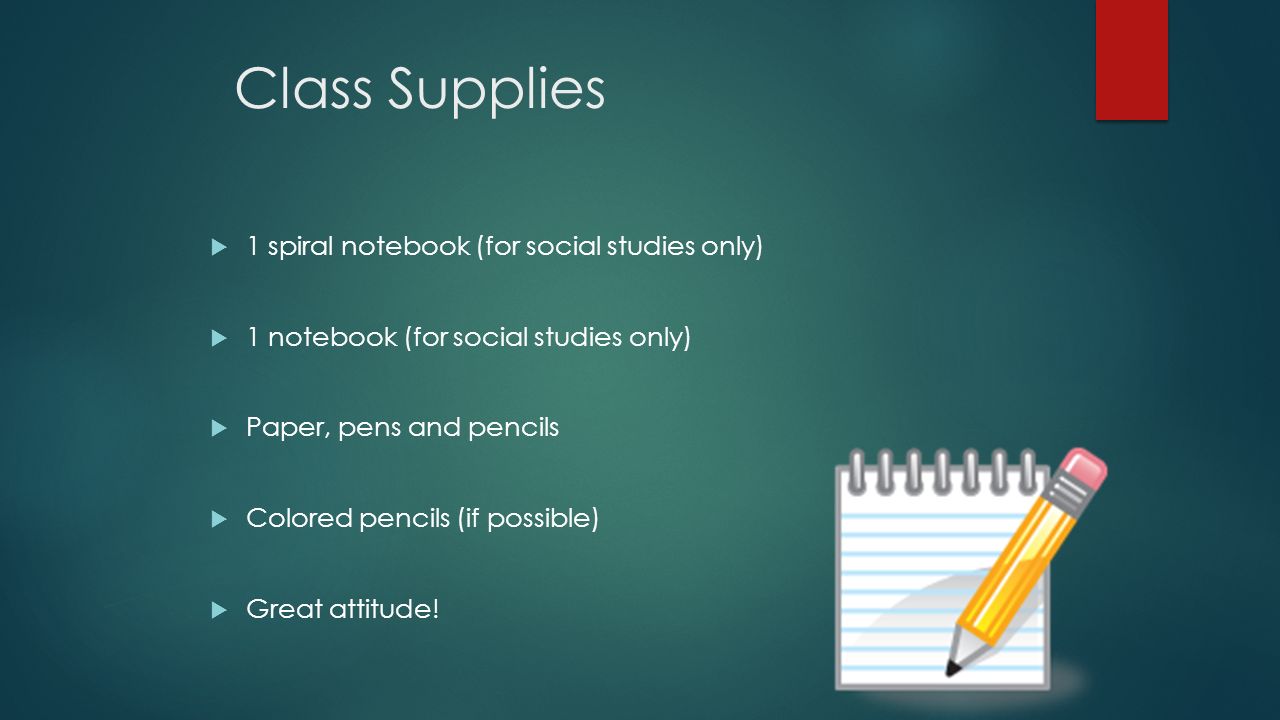 Class Supplies  1 spiral notebook (for social studies only)  1 notebook (for social studies only)  Paper, pens and pencils  Colored pencils (if possible)  Great attitude!