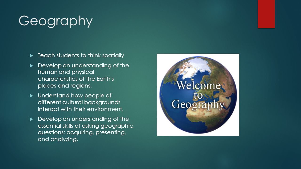 Geography  Teach students to think spatially  Develop an understanding of the human and physical characteristics of the Earth s places and regions.