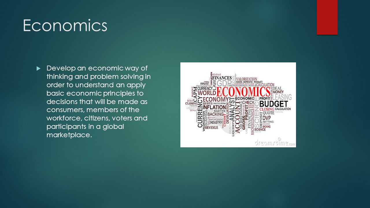 Economics  Develop an economic way of thinking and problem solving in order to understand an apply basic economic principles to decisions that will be made as consumers, members of the workforce, citizens, voters and participants in a global marketplace.