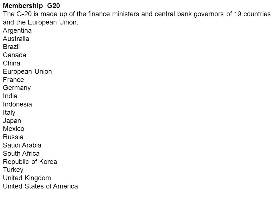 Membership G20 The G-20 is made up of the finance ministers and central bank governors of 19 countries and the European Union: Argentina Australia Brazil Canada China European Union France Germany India Indonesia Italy Japan Mexico Russia Saudi Arabia South Africa Republic of Korea Turkey United Kingdom United States of America