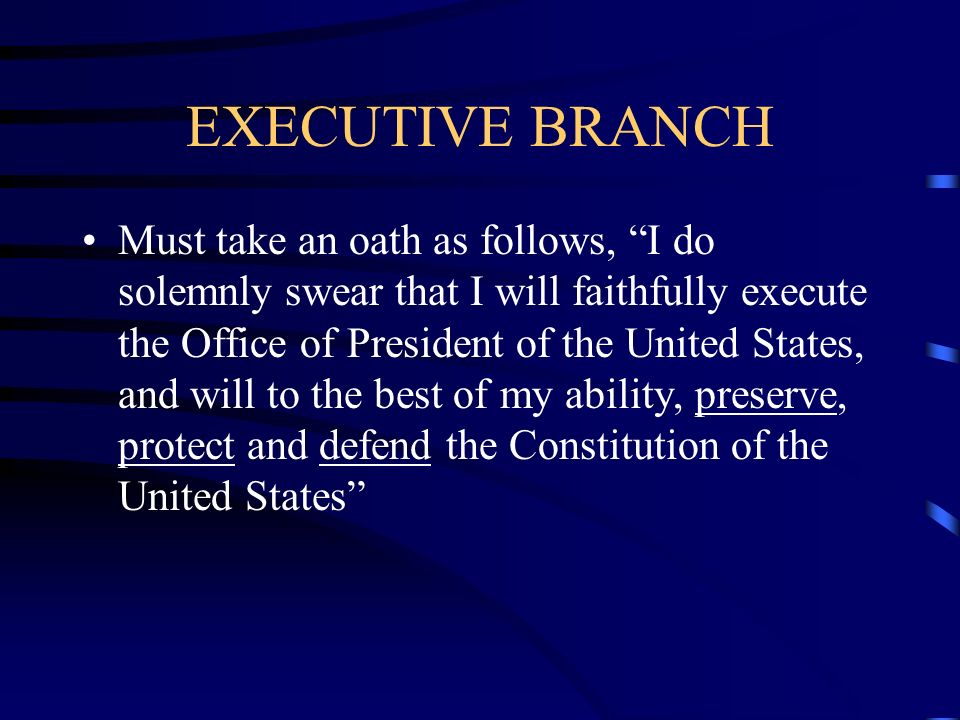 EXECUTIVE BRANCH Must take an oath as follows, I do solemnly swear that I will faithfully execute the Office of President of the United States, and will to the best of my ability, preserve, protect and defend the Constitution of the United States
