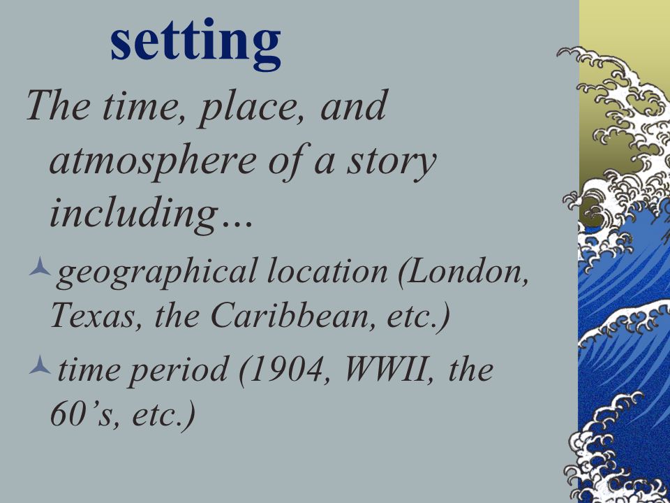 setting The time, place, and atmosphere of a story including… geographical location (London, Texas, the Caribbean, etc.) time period (1904, WWII, the 60’s, etc.)
