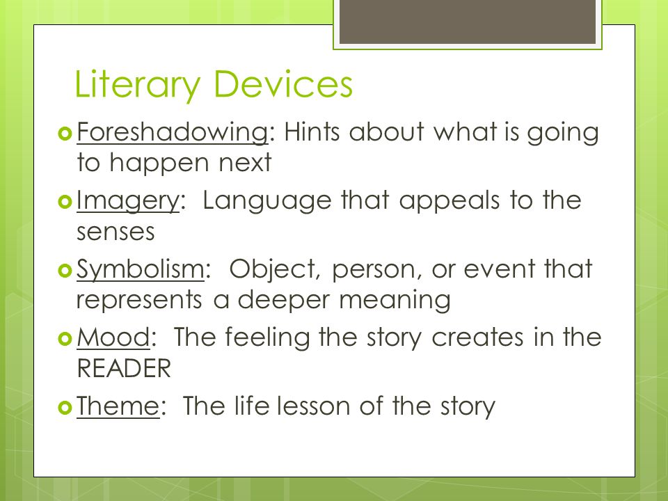 Literary Devices  Foreshadowing: Hints about what is going to happen next  Imagery: Language that appeals to the senses  Symbolism: Object, person, or event that represents a deeper meaning  Mood: The feeling the story creates in the READER  Theme: The life lesson of the story