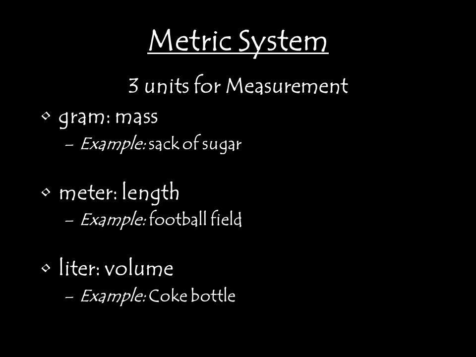 3 units for Measurement gram: mass –Example: sack of sugar meter: length –Example: football field liter: volume –Example: Coke bottle