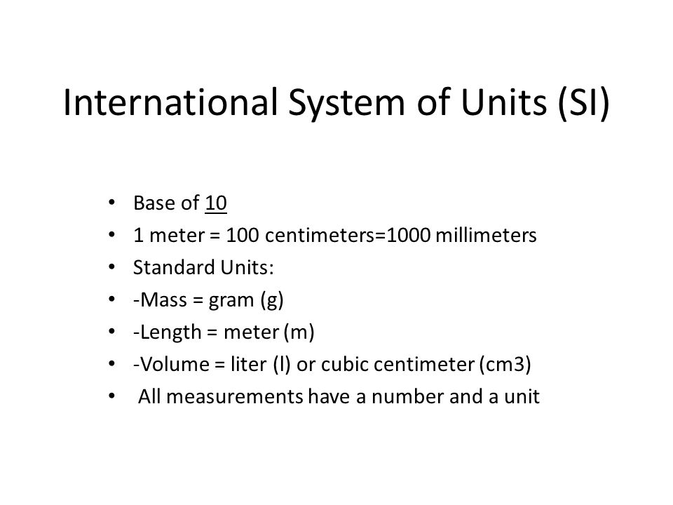 International System of Units (SI) Base of 10 1 meter = 100 centimeters=1000 millimeters Standard Units: -Mass = gram (g) -Length = meter (m) -Volume = liter (l) or cubic centimeter (cm3) All measurements have a number and a unit
