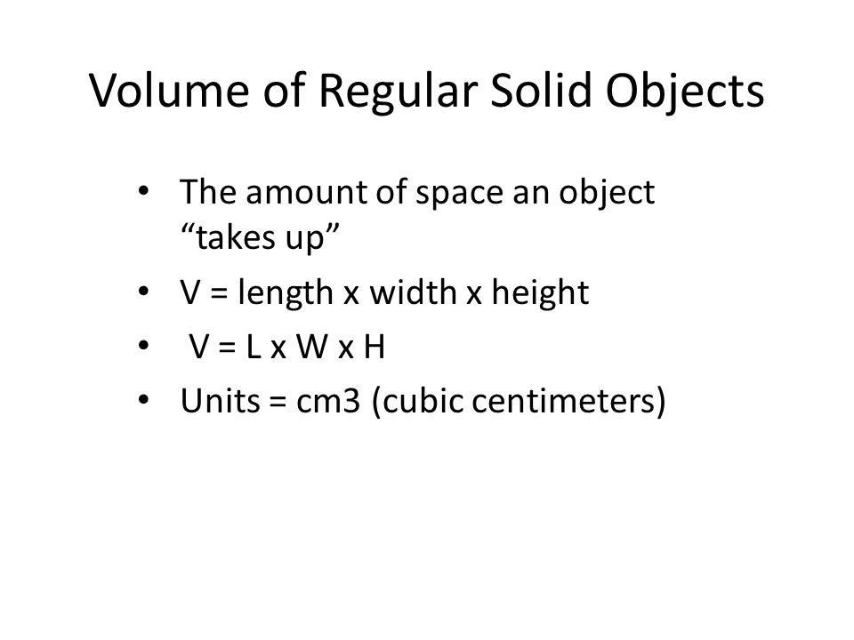 Volume of Regular Solid Objects The amount of space an object takes up V = length x width x height V = L x W x H Units = cm3 (cubic centimeters)