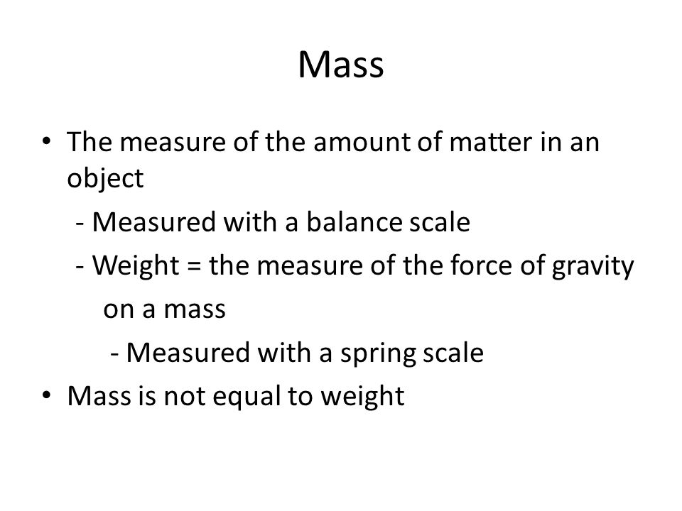 Mass The measure of the amount of matter in an object - Measured with a balance scale - Weight = the measure of the force of gravity on a mass - Measured with a spring scale Mass is not equal to weight