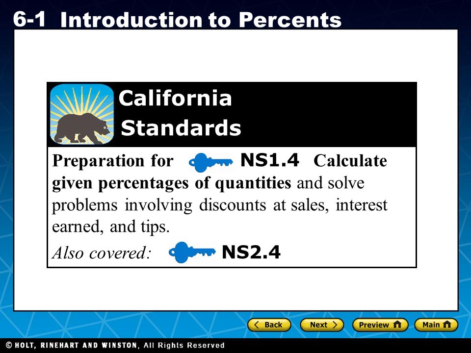 Holt CA Course Introduction to Percents Preparation for NS1.4 Calculate given percentages of quantities and solve problems involving discounts at sales, interest earned, and tips.