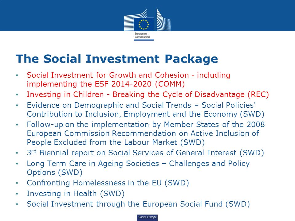 Social Europe The Social Investment Package Social Investment for Growth and Cohesion - including implementing the ESF (COMM) Investing in Children - Breaking the Cycle of Disadvantage (REC) Evidence on Demographic and Social Trends – Social Policies Contribution to Inclusion, Employment and the Economy (SWD) Follow-up on the implementation by Member States of the 2008 European Commission Recommendation on Active Inclusion of People Excluded from the Labour Market (SWD) 3 rd Biennial report on Social Services of General Interest (SWD) Long Term Care in Ageing Societies – Challenges and Policy Options (SWD) Confronting Homelessness in the EU (SWD) Investing in Health (SWD) Social Investment through the European Social Fund (SWD)