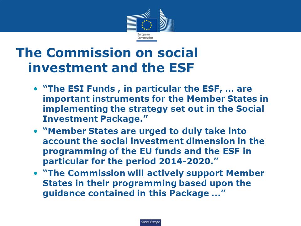 Social Europe The Commission on social investment and the ESF The ESI Funds, in particular the ESF, … are important instruments for the Member States in implementing the strategy set out in the Social Investment Package. Member States are urged to duly take into account the social investment dimension in the programming of the EU funds and the ESF in particular for the period The Commission will actively support Member States in their programming based upon the guidance contained in this Package...