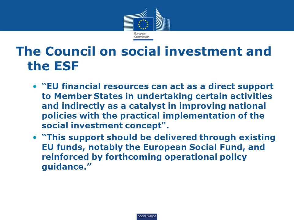 Social Europe The Council on social investment and the ESF EU financial resources can act as a direct support to Member States in undertaking certain activities and indirectly as a catalyst in improving national policies with the practical implementation of the social investment concept .