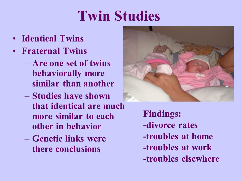 Twin Studies Identical Twins Fraternal Twins –Are one set of twins behaviorally more similar than another –Studies have shown that identical are much more similar to each other in behavior –Genetic links were there conclusions Findings: -divorce rates -troubles at home -troubles at work -troubles elsewhere