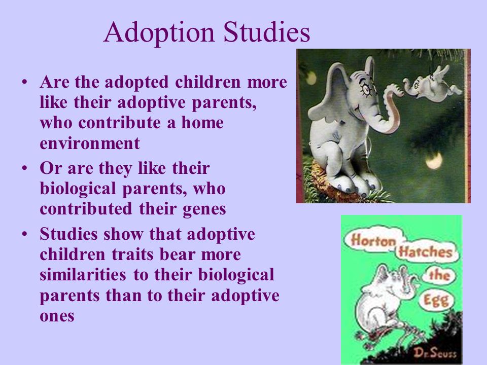 Adoption Studies Are the adopted children more like their adoptive parents, who contribute a home environment Or are they like their biological parents, who contributed their genes Studies show that adoptive children traits bear more similarities to their biological parents than to their adoptive ones