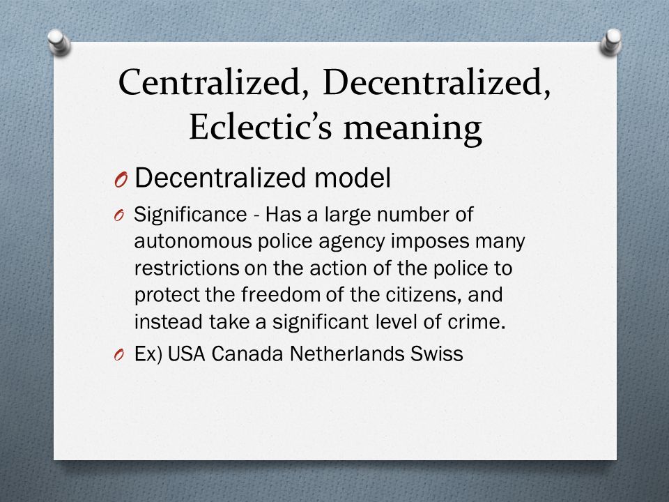 Centralized, Decentralized, Eclectic’s meaning O Decentralized model O Significance - Has a large number of autonomous police agency imposes many restrictions on the action of the police to protect the freedom of the citizens, and instead take a significant level of crime.