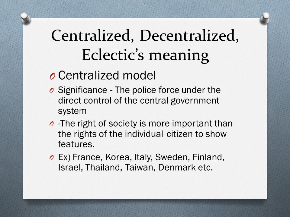 Centralized, Decentralized, Eclectic’s meaning O Centralized model O Significance - The police force under the direct control of the central government system O -The right of society is more important than the rights of the individual citizen to show features.
