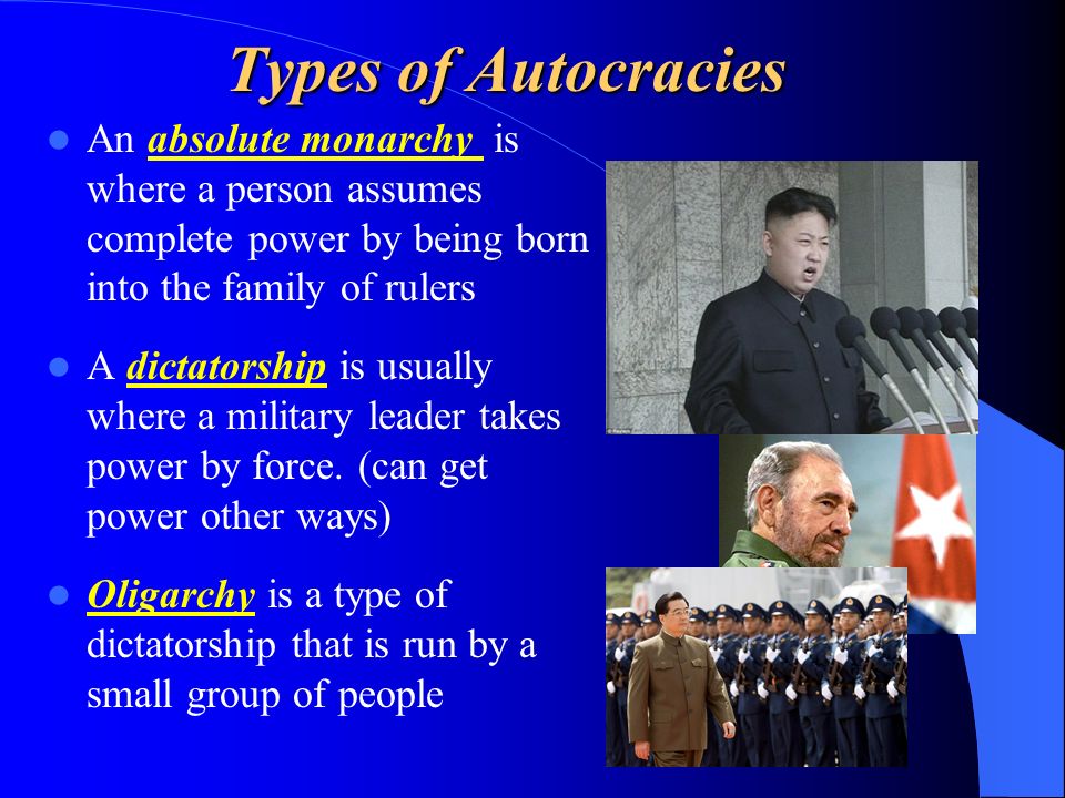 Types of Autocracies An absolute monarchy is where a person assumes complete power by being born into the family of rulers A dictatorship is usually where a military leader takes power by force.