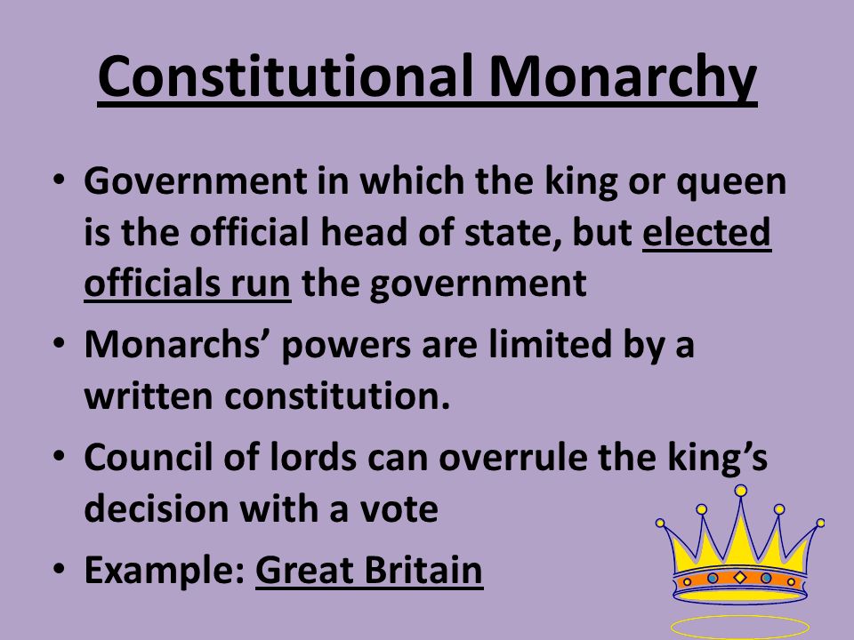 Constitutional Monarchy Government in which the king or queen is the official head of state, but elected officials run the government Monarchs’ powers are limited by a written constitution.