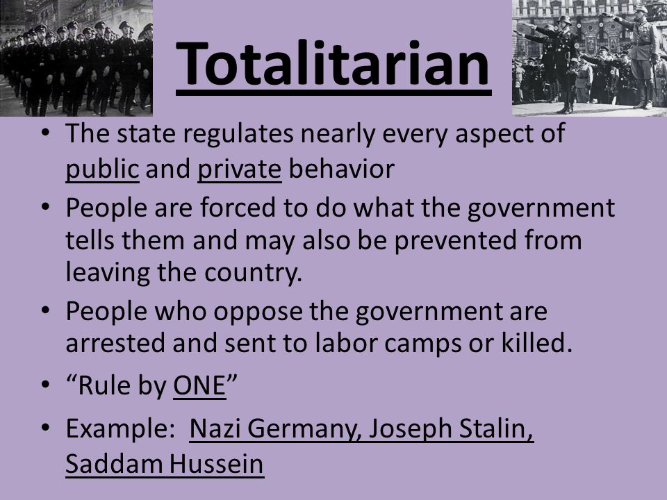 Totalitarian The state regulates nearly every aspect of public and private behavior People are forced to do what the government tells them and may also be prevented from leaving the country.