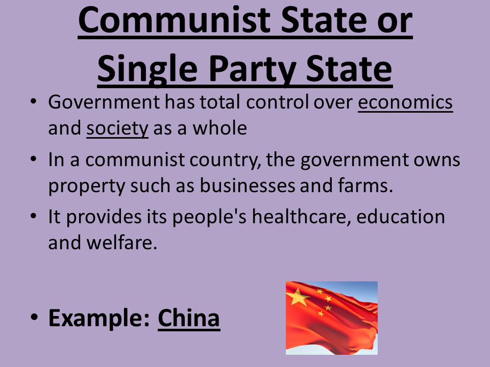 Communist State or Single Party State Government has total control over economics and society as a whole In a communist country, the government owns property such as businesses and farms.