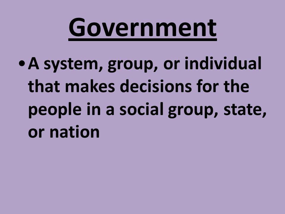 Government A system, group, or individual that makes decisions for the people in a social group, state, or nation