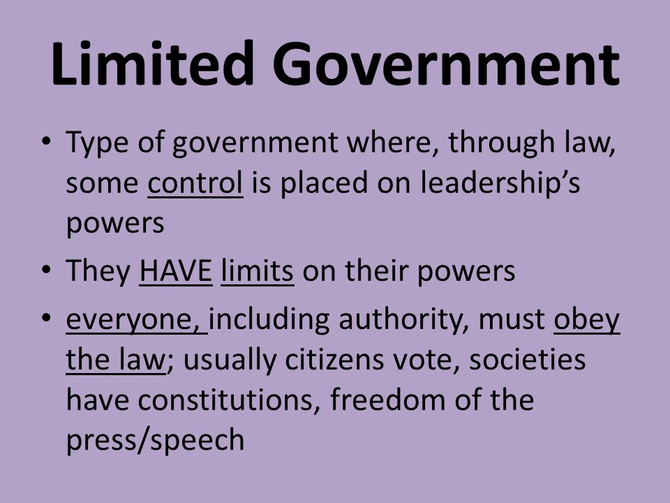 Limited Government Type of government where, through law, some control is placed on leadership’s powers They HAVE limits on their powers everyone, including authority, must obey the law; usually citizens vote, societies have constitutions, freedom of the press/speech