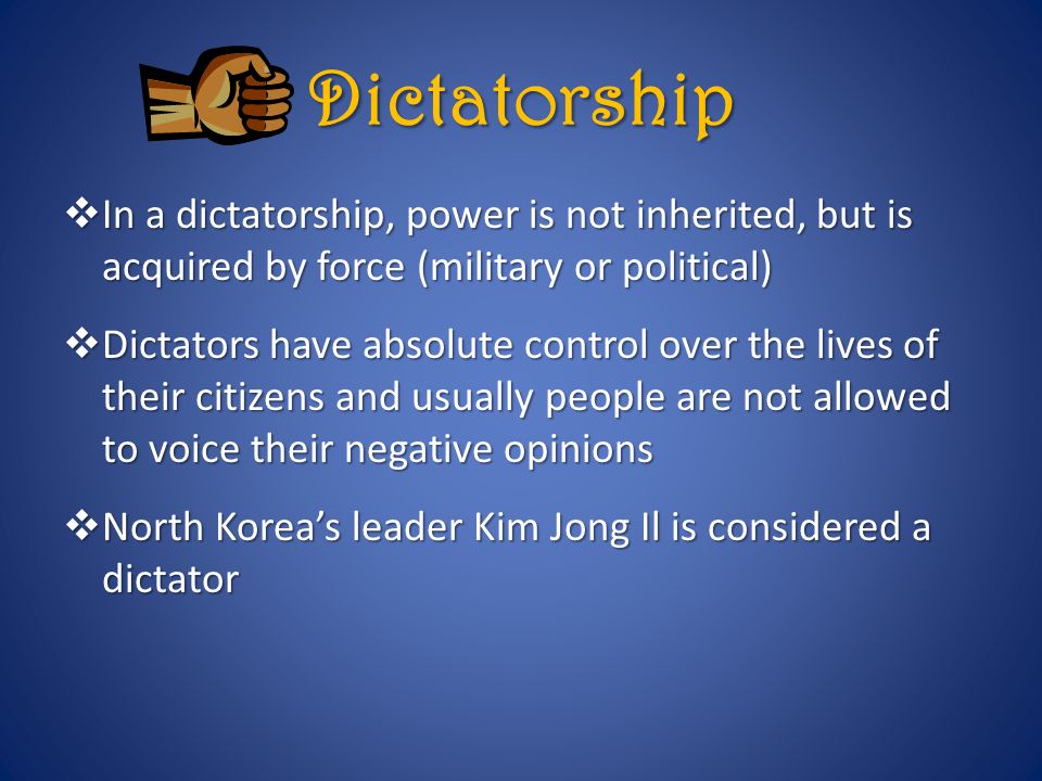 Dictatorship  In a dictatorship, power is not inherited, but is acquired by force (military or political)  Dictators have absolute control over the lives of their citizens and usually people are not allowed to voice their negative opinions  North Korea’s leader Kim Jong Il is considered a dictator