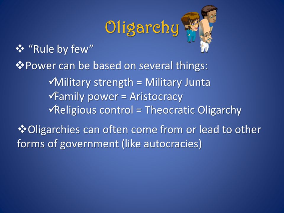 Oligarchy Rule by few  Rule by few  Power can be based on several things: Military strength = Military Junta Military strength = Military Junta Family power = Aristocracy Family power = Aristocracy Religious control = Theocratic Oligarchy Religious control = Theocratic Oligarchy  Oligarchies can often come from or lead to other forms of government (like autocracies)