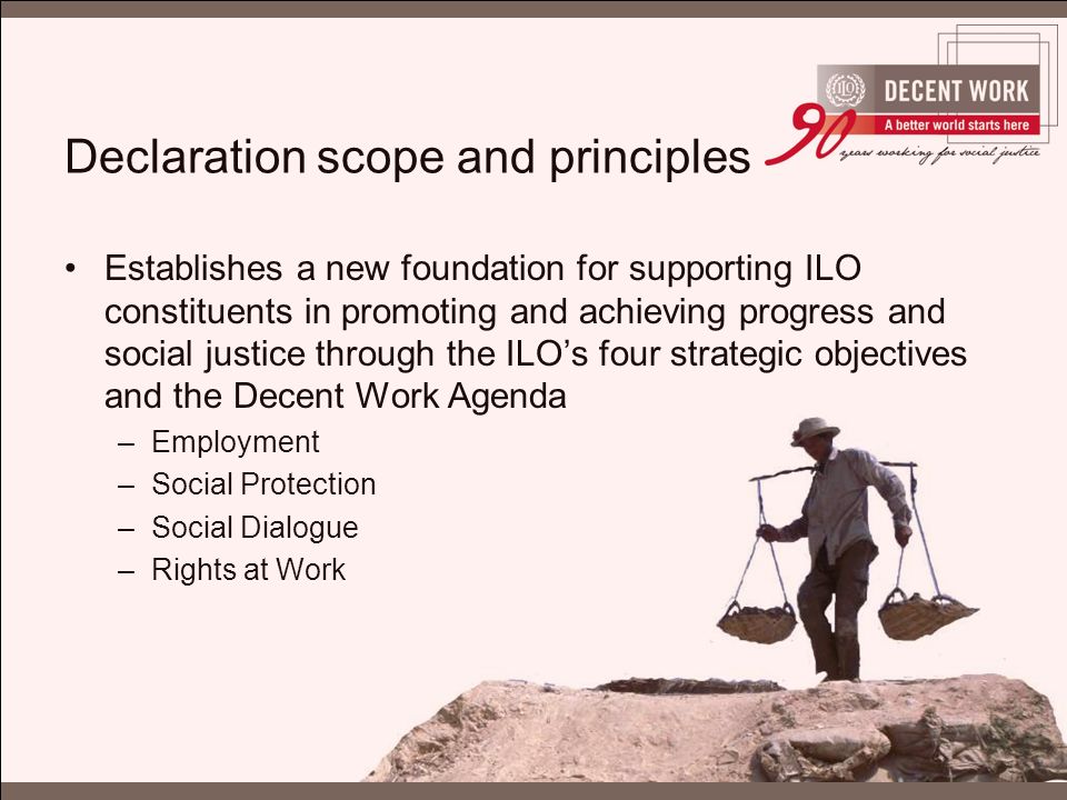 Declaration scope and principles Establishes a new foundation for supporting ILO constituents in promoting and achieving progress and social justice through the ILO’s four strategic objectives and the Decent Work Agenda –Employment –Social Protection –Social Dialogue –Rights at Work