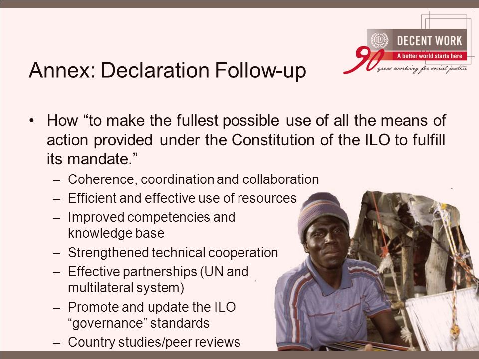 Annex: Declaration Follow-up How to make the fullest possible use of all the means of action provided under the Constitution of the ILO to fulfill its mandate. –Coherence, coordination and collaboration –Efficient and effective use of resources –Improved competencies and knowledge base –Strengthened technical cooperation –Effective partnerships (UN and multilateral system) –Promote and update the ILO governance standards –Country studies/peer reviews