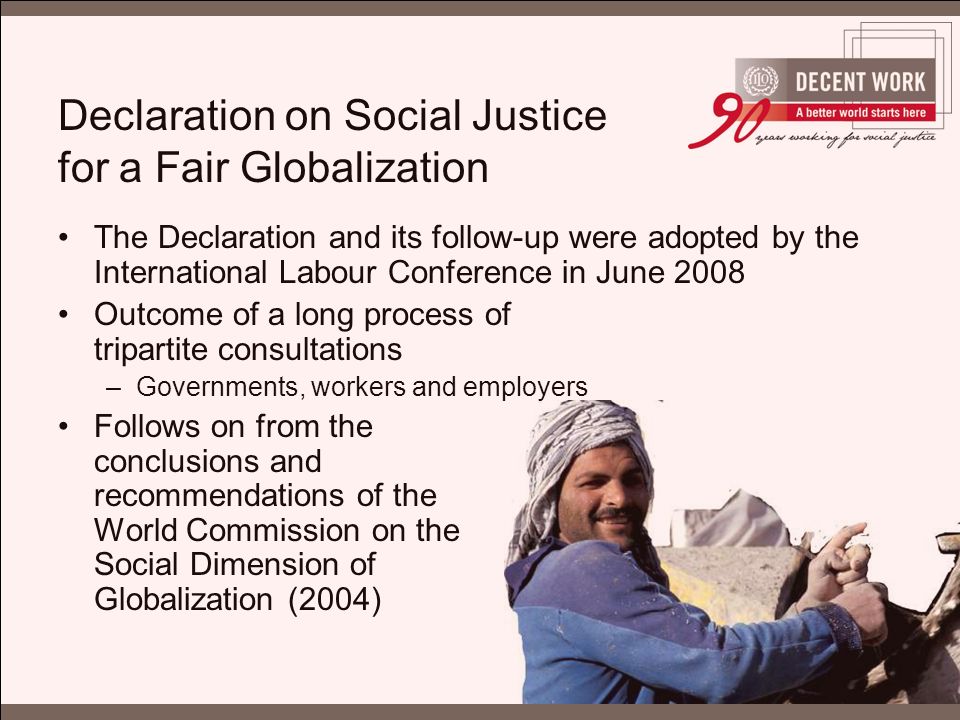 Declaration on Social Justice for a Fair Globalization The Declaration and its follow-up were adopted by the International Labour Conference in June 2008 Outcome of a long process of tripartite consultations –Governments, workers and employers Follows on from the conclusions and recommendations of the World Commission on the Social Dimension of Globalization (2004)