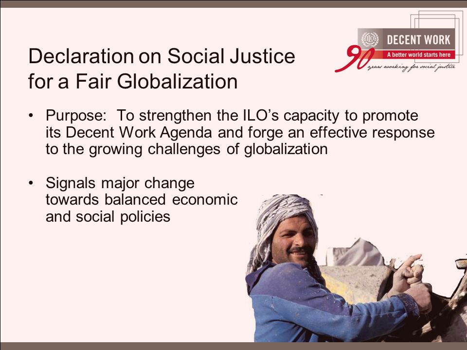 Declaration on Social Justice for a Fair Globalization Purpose: To strengthen the ILO’s capacity to promote its Decent Work Agenda and forge an effective response to the growing challenges of globalization Signals major change towards balanced economic and social policies